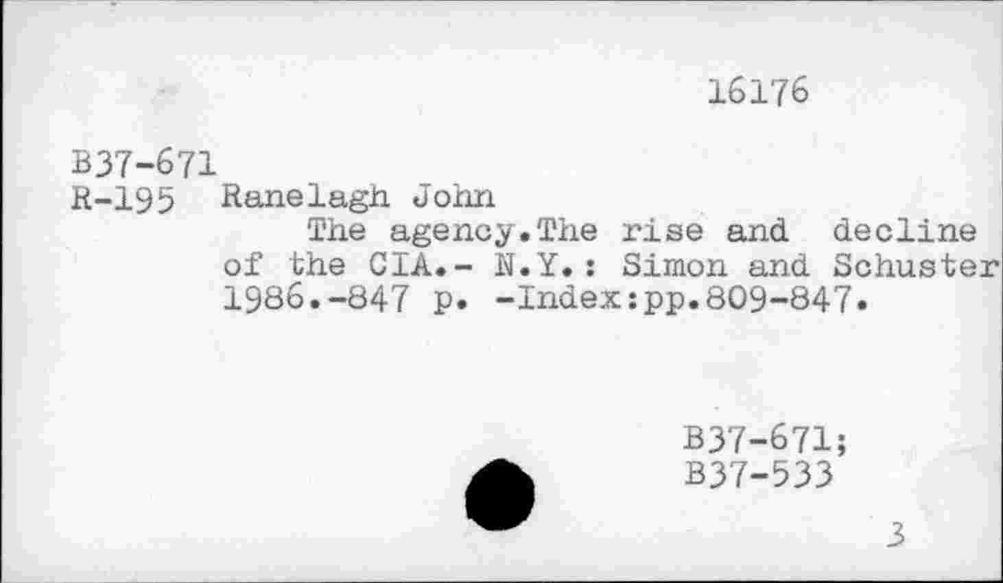 ﻿16176
B37-671
R-195 Ranelagh John
The agency.The rise and decline of the CIA.- N.Y.: Simon and Schuster 1986.-847 p. -Index:pp.809-847.
B37-671;
B37-533